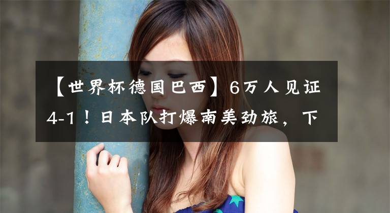 【世界杯德国巴西】6万人见证4-1！日本队打爆南美劲旅，下场决战巴西队，国足当看客