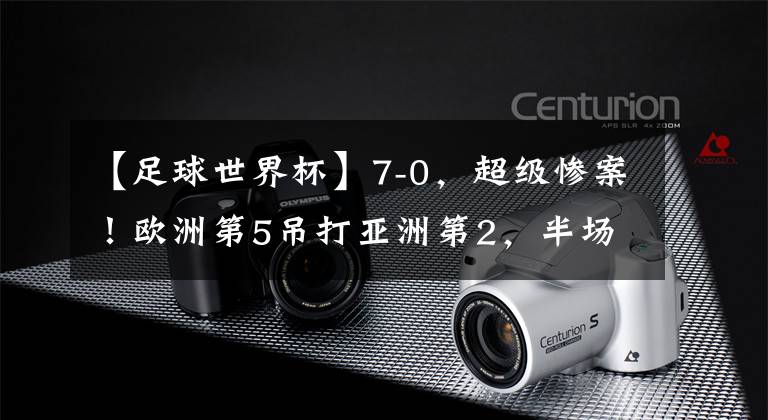 【足球世界杯】7-0,超级惨案!欧洲第5吊打亚洲第2,半场狂进6球,中国队要小心