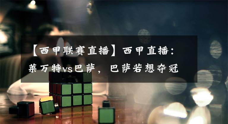 【西甲联赛直播】西甲直播：莱万特vs巴萨，巴萨若想夺冠，需看马德里双雄脸色