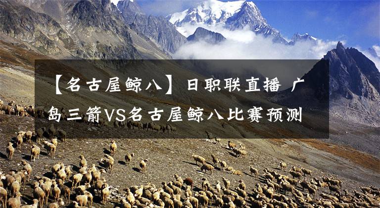 【名古屋鲸八】日职联直播 广岛三箭VS名古屋鲸八比赛预测 鲸八状态稍有回暖