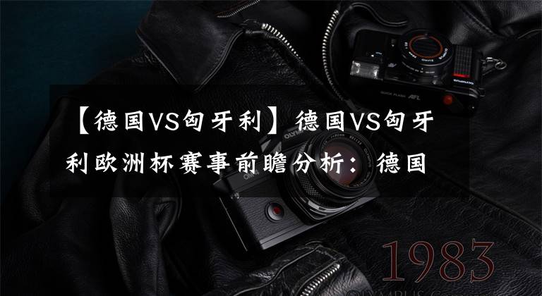 【德国VS匈牙利】德国VS匈牙利欧洲杯赛事前瞻分析：德国更胜一筹
