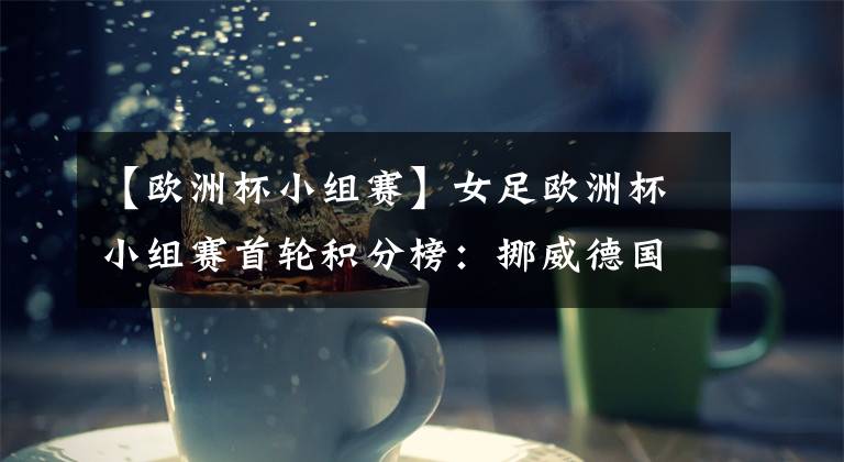 【欧洲杯小组赛】女足欧洲杯小组赛首轮积分榜:挪威德国法国领跑,C组4队同分
