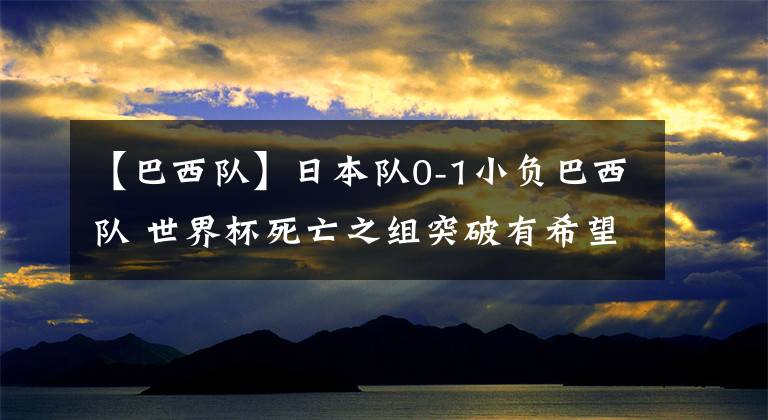 【巴西队】日本队0-1小负巴西队 世界杯死亡之组突破有希望 远藤航够硬
