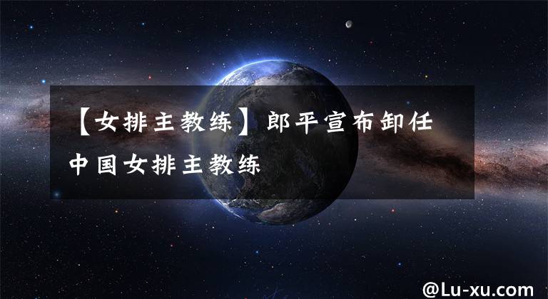 【女排主教练】郎平宣布卸任中国女排主教练