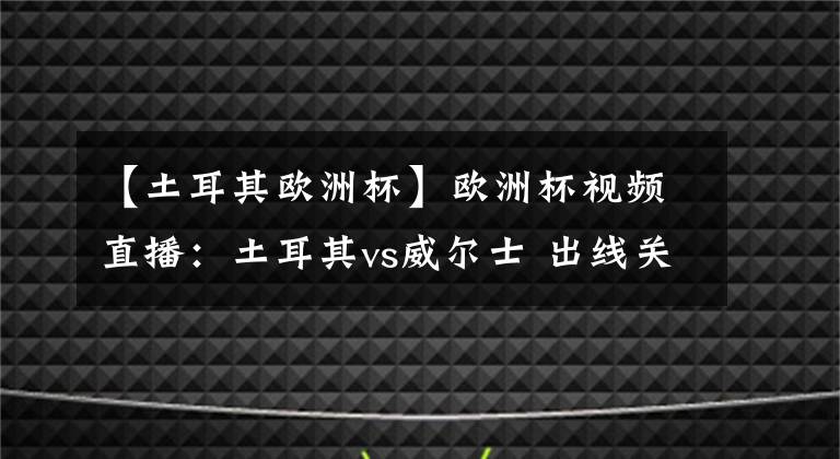 【土耳其欧洲杯】欧洲杯视频直播:土耳其vs威尔士 出线关键战,威尔士力取分而归