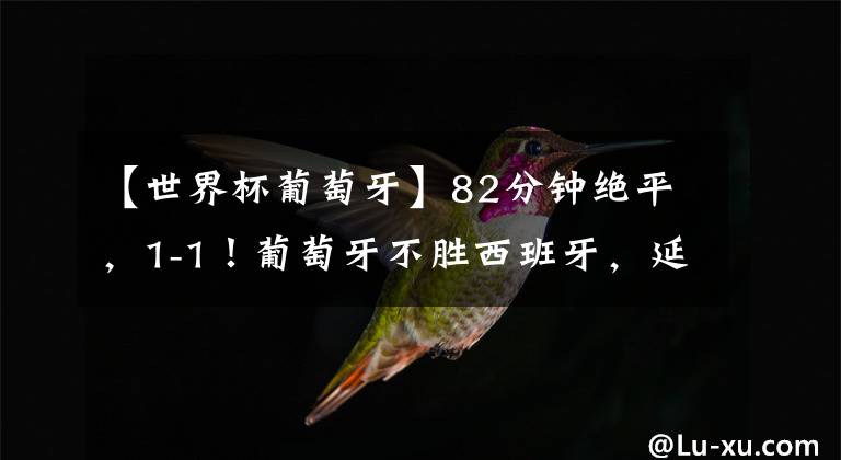 【世界杯葡萄牙】82分钟绝平，1-1！葡萄牙不胜西班牙，延续12年耻辱，C罗替补哑火