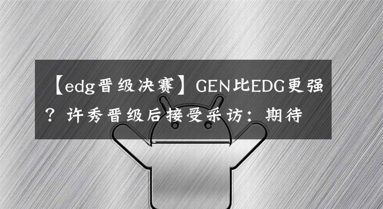 【edg晋级决赛】GEN比EDG更强？许秀晋级后接受采访：期待决赛也是LCK内战