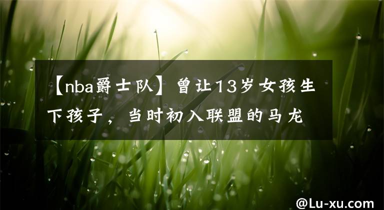 【nba爵士队】曾让13岁女孩生下孩子,当时初入联盟的马龙每年支付多少抚养费?