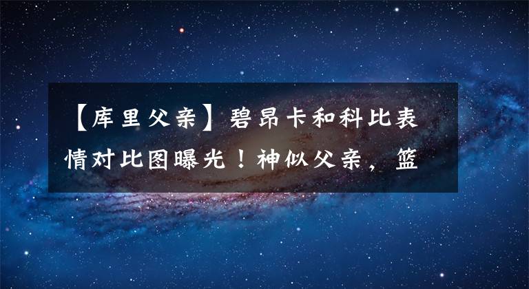【库里父亲】碧昂卡和科比表情对比图曝光！神似父亲，篮球天赋出众可继承衣钵