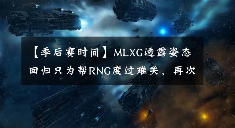 【季后赛时间】MLXG透露姿态回归只为帮RNG度过难关，再次退役时间已确定
