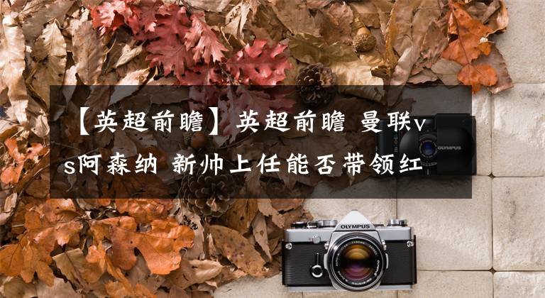 【英超前瞻】英超前瞻 曼联vs阿森纳 新帅上任能否带领红魔走出不胜阴影