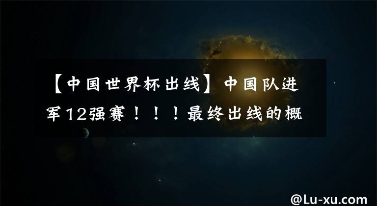 【中国世界杯出线】中国队进军12强赛!!!最终出线的概率有多少?