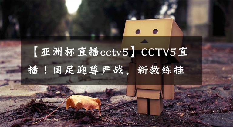 【亚洲杯直播cctv5】CCTV5直播！国足迎尊严战，新教练挂帅冲击冠军，新首发11人浮现
