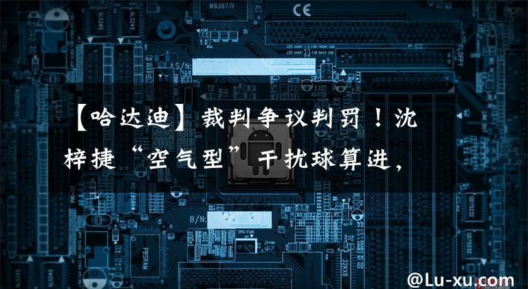 【哈达迪】裁判争议判罚！沈梓捷“空气型”干扰球算进，布克被“误判”阻挡犯规