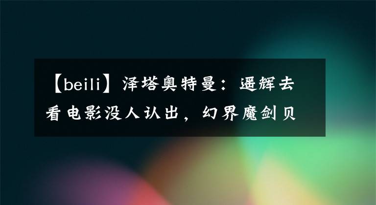 【beili】泽塔奥特曼:遥辉去看电影没人认出,幻界魔剑贝利亚声演确认