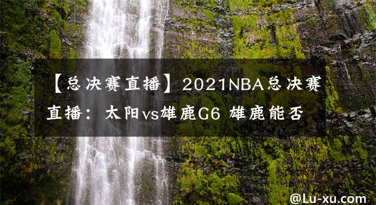 【总决赛直播】2021NBA总决赛直播:太阳vs雄鹿G6 雄鹿能否捧杯问鼎?