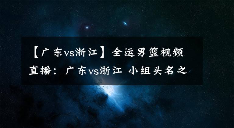 【广东vs浙江】全运男篮视频直播：广东vs浙江 小组头名之争！胡明轩PK吴前！