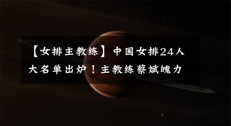 【女排主教练】中国女排24人大名单出炉！主教练蔡斌魄力不够，不能以争夺冠军为目标