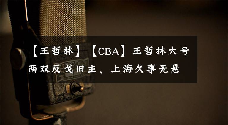 【王哲林】【CBA】王哲林大号两双反戈旧主,上海久事无悬念狂胜福建浔兴股份