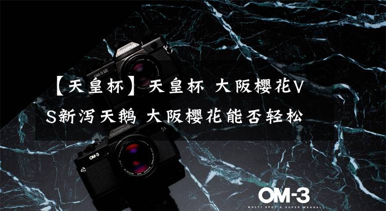 【天皇杯】天皇杯 大阪樱花VS新泻天鹅 大阪樱花能否轻松取胜日职乙第三名