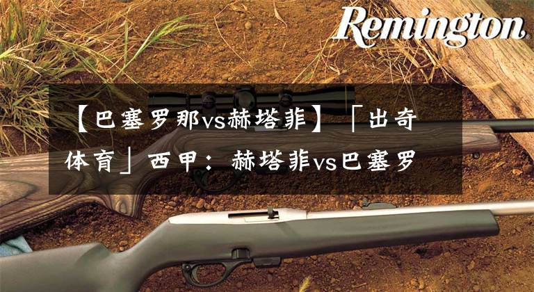 【巴塞罗那vs赫塔菲】「出奇体育」西甲:赫塔菲vs巴塞罗那 三人出战老东家巴萨