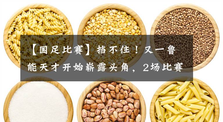 【国足比赛】挡不住！又一鲁能天才开始崭露头角，2场比赛2球1助有如神助！