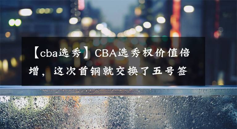 【cba选秀】CBA选秀权价值倍增,这次首钢就交换了五号签!看来所言非虚!