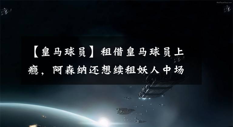 【皇马球员】租借皇马球员上瘾，阿森纳还想续租妖人中场，仍不想买断