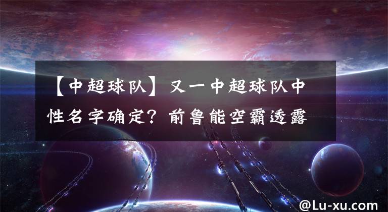 【中超球队】又一中超球队中性名字确定？前鲁能空霸透露关键信息，泰山稳了！