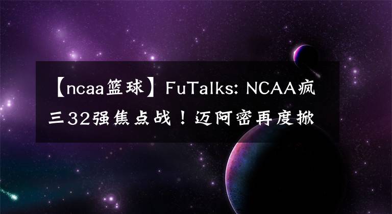 【ncaa篮球】FuTalks: NCAA疯三32强焦点战!迈阿密再度掀起黑马风暴?还是奥本战鹰之师继续晋级?
