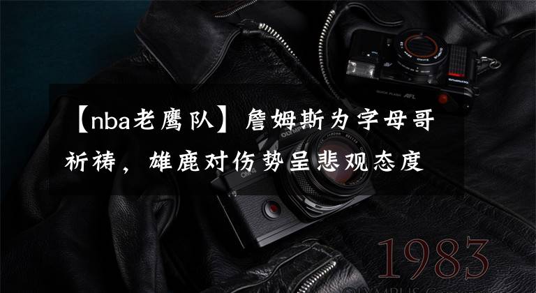 【nba老鹰队】詹姆斯为字母哥祈祷，雄鹿对伤势呈悲观态度，不排除十字韧带损伤