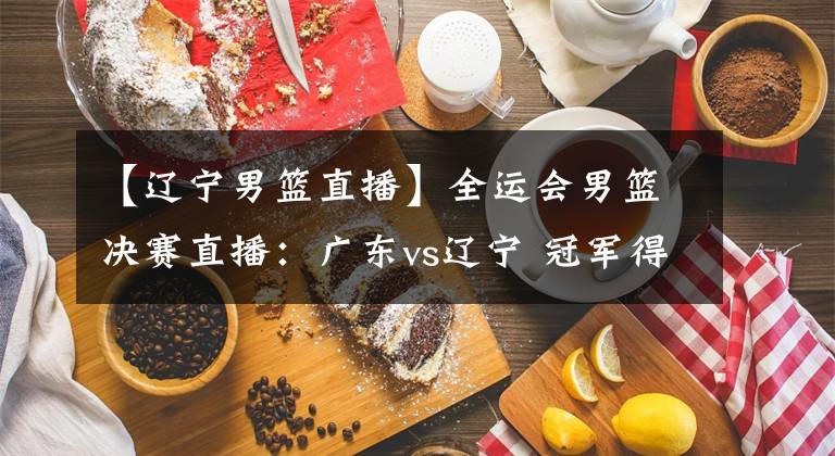 【辽宁男篮直播】全运会男篮决赛直播：广东vs辽宁 冠军得主即将揭晓！