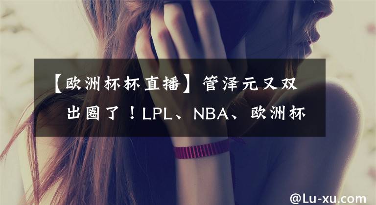 【欧洲杯杯直播】管泽元又双叒出圈了!LPL、NBA、欧洲杯、奥运项目、直播带货!