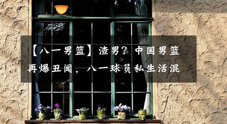 【八一男篮】渣男？中国男篮再爆丑闻，八一球员私生活混乱，这都今年第5个了
