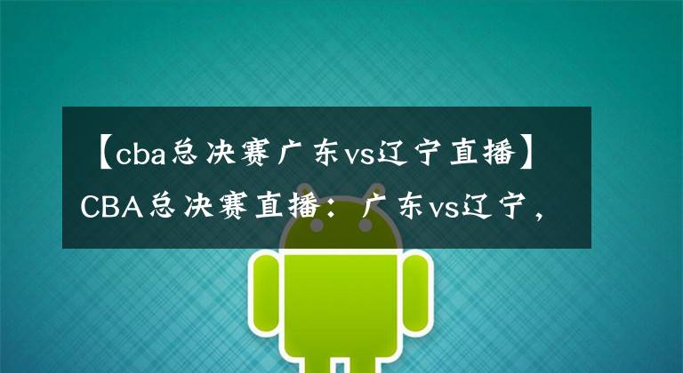 【cba总决赛广东vs辽宁直播】CBA总决赛直播：广东vs辽宁，狭路相逢勇者胜！