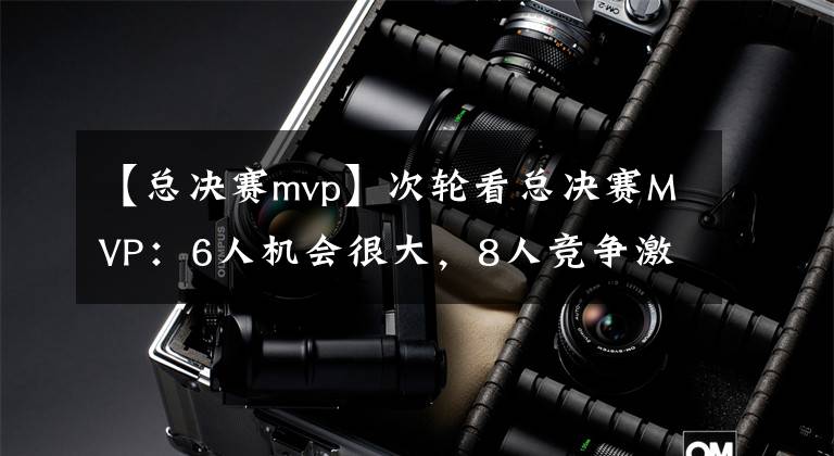【总决赛mvp】次轮看总决赛MVP:6人机会很大,8人竞争激烈,3人被队友遮盖光芒