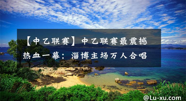 【中乙联赛】中乙联赛最震撼热血一幕：淄博主场万人合唱 这就是足球的力量