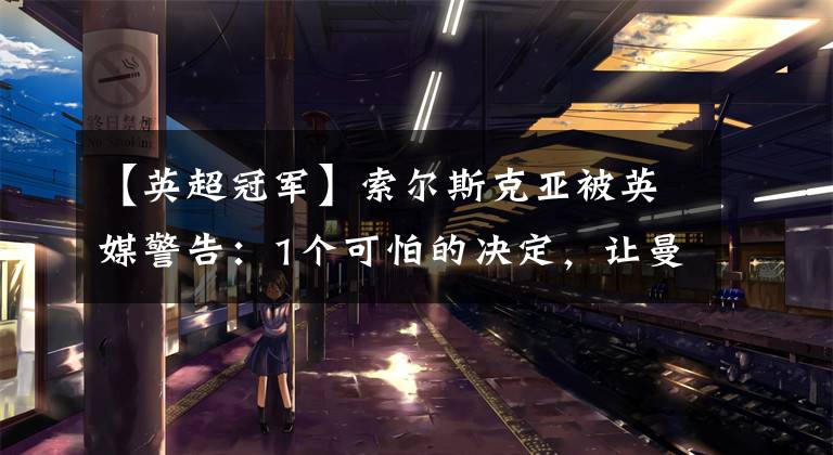 【英超冠军】索尔斯克亚被英媒警告：1个可怕的决定，让曼联失去英超冠军