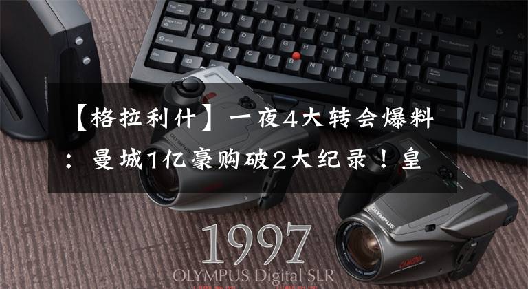 【格拉利什】一夜4大转会爆料:曼城1亿豪购破2大纪录!皇马主席嘲讽曼联抬价