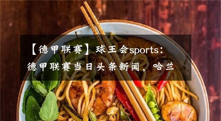 【德甲联赛】球王会sports：德甲联赛当日头条新闻，哈兰德受伤缺阵拜仁仍旧厉害