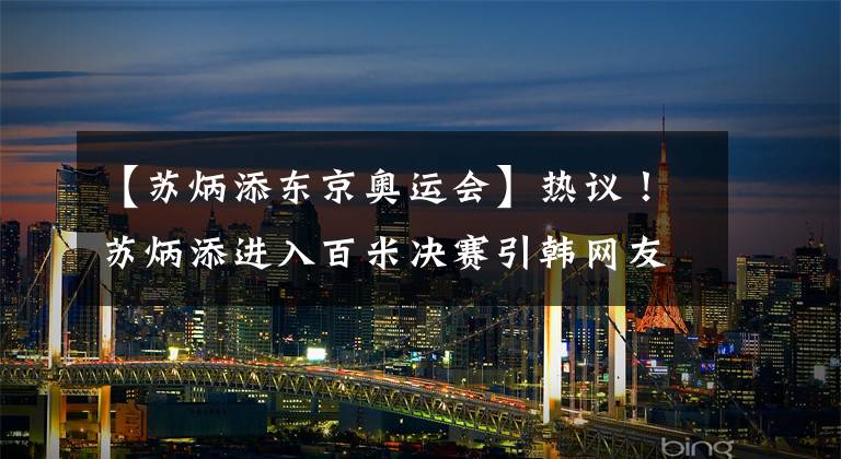 【苏炳添东京奥运会】热议!苏炳添进入百米决赛引韩网友惊叹亚洲人也能做到太厉害了!