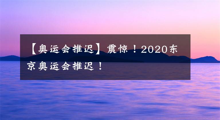 【奥运会推迟】震惊！2020东京奥运会推迟！