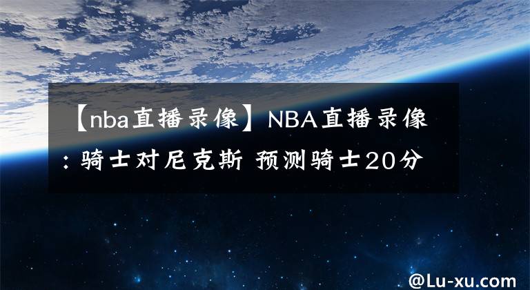 【nba直播录像】NBA直播录像: 骑士对尼克斯 预测骑士20分大胜对手 前瞻分析