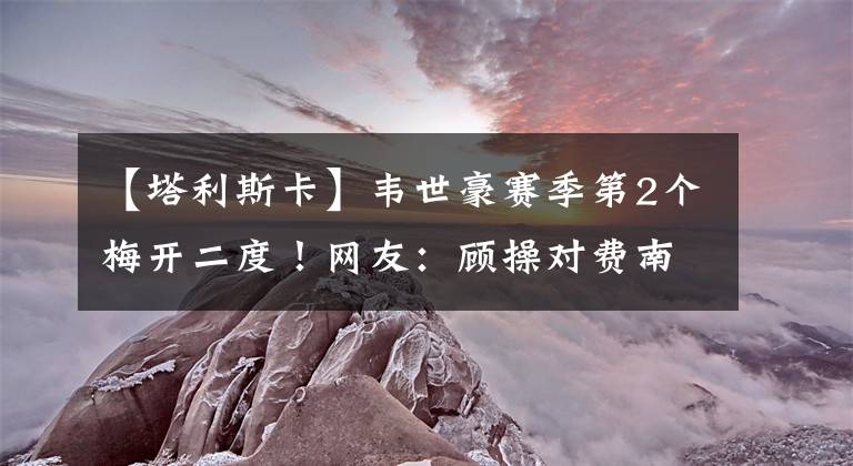 【塔利斯卡】韦世豪赛季第2个梅开二度!网友:顾操对费南多这个动作不判点球公平吗?