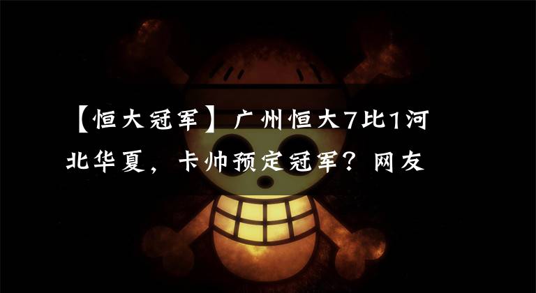 【恒大冠军】广州恒大7比1河北华夏，卡帅预定冠军？网友：保送晋级