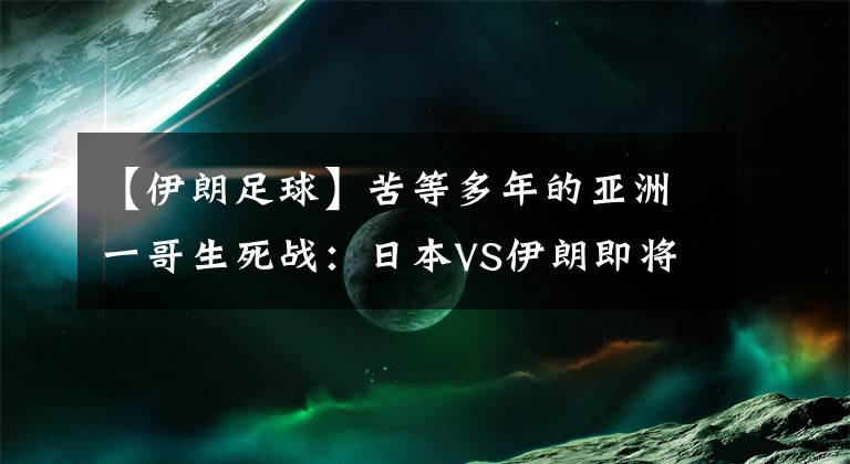 【伊朗足球】苦等多年的亚洲一哥生死战：日本VS伊朗即将上演！