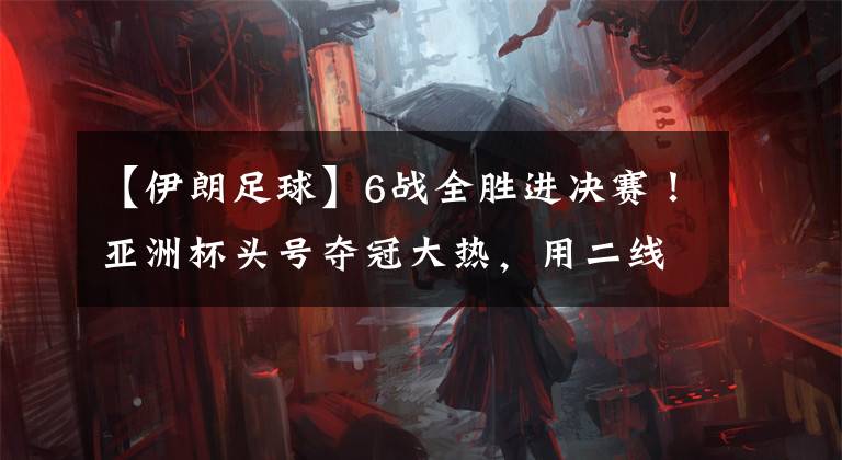 【伊朗足球】6战全胜进决赛！亚洲杯头号夺冠大热，用二线队吊打伊朗给全亚洲上课