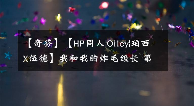 【奇芬】【HP同人|Oilcy|珀西X伍德】我和我的炸毛级长 第二季（15）