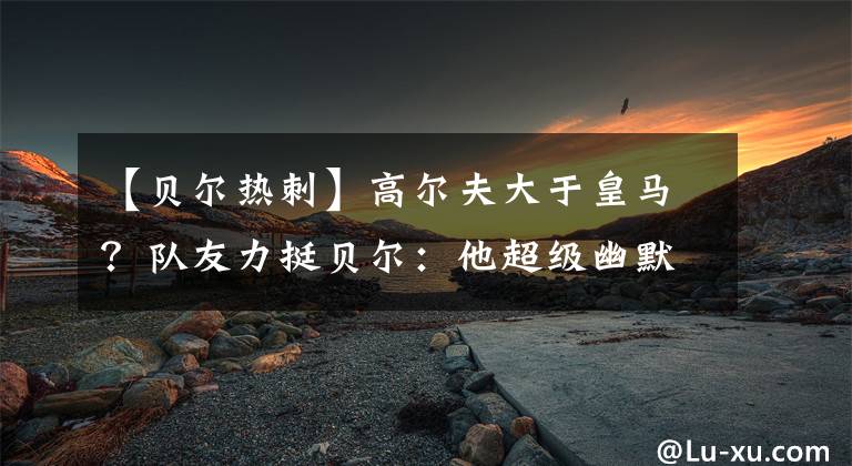 【贝尔热刺】高尔夫大于皇马？队友力挺贝尔：他超级幽默，这只是1个玩笑，皇马不要太当真