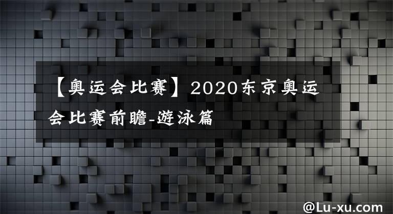 【奥运会比赛】2020东京奥运会比赛前瞻-游泳篇